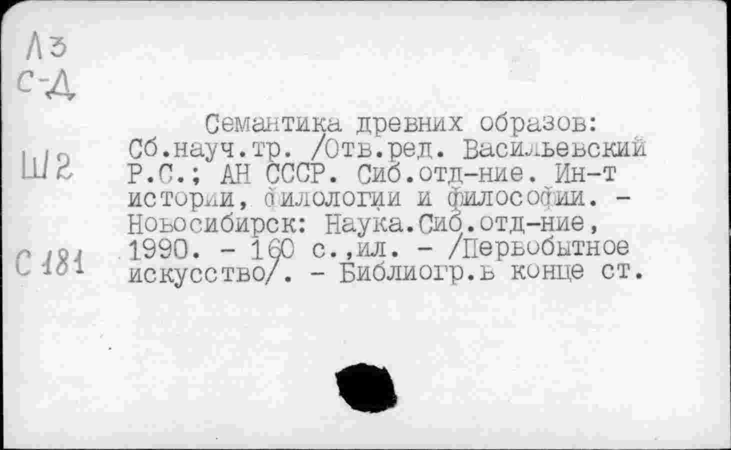 ﻿Семантика древних образов: Сб.науч.тр. /Отв.ред. Васильевский Р.С.; АН СССР. Сиб.отд-ние. Ин-т истории, филологии и философии. -Новосибирск: Наука.Сиб.отд-ние, 1990. - 160 с.,ил. - /Первобытное искусство/. - Библиогр.в конце ст.